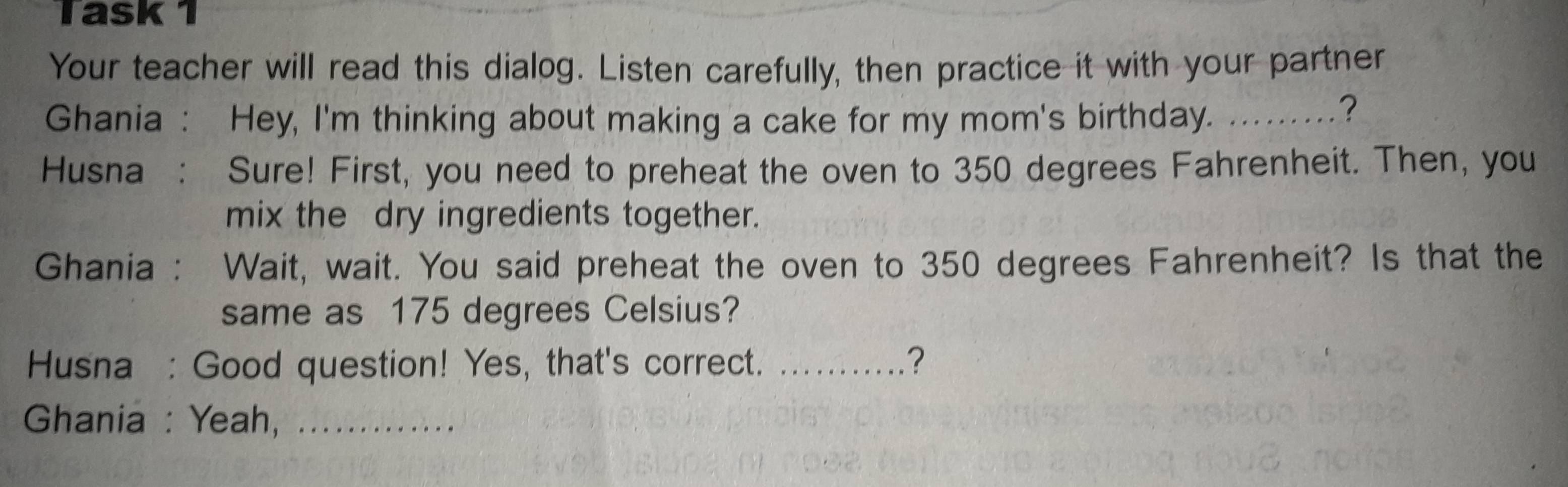 Task 1 
Your teacher will read this dialog. Listen carefully, then practice it with your partner 
Ghania : Hey, I'm thinking about making a cake for my mom's birthday. .........? 
Husna : Sure! First, you need to preheat the oven to 350 degrees Fahrenheit. Then, you 
mix the dry ingredients together. 
Ghania : t Wait, wait. You said preheat the oven to 350 degrees Fahrenheit? Is that the 
same as 175 degrees Celsius? 
Husna : Good question! Yes, that's correct. _? 
Ghania : Yeah,_