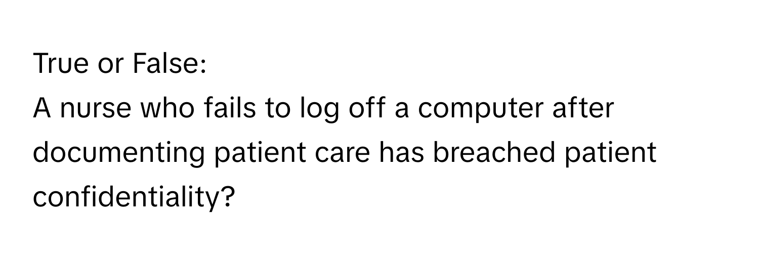 True or False: 
A nurse who fails to log off a computer after documenting patient care has breached patient confidentiality?