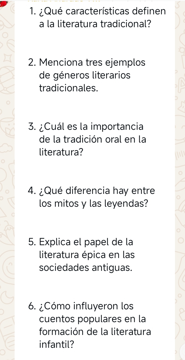 ¿Qué características definen 
a la literatura tradicional? 
2. Menciona tres ejemplos 
de géneros literarios 
tradicionales. 
3. ¿Cuál es la importancia 
de la tradición oral en la 
literatura? 
4. ¿Qué diferencia hay entre 
los mitos y las leyendas? 
5. Explica el papel de la 
literatura épica en las 
sociedades antiguas. 
6. ¿Cómo influyeron los 
cuentos populares en la 
formación de la literatura 
infantil?