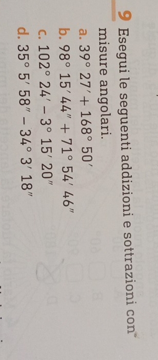 Esegui le seguenti addizioni e sottrazioni con 
misure angolari. 
a. 39°27'+168°50'
b. 98°15'44''+71°54'46''
C. 102°24'-3°15'20''
d. 35°5'58''-34°3'18''