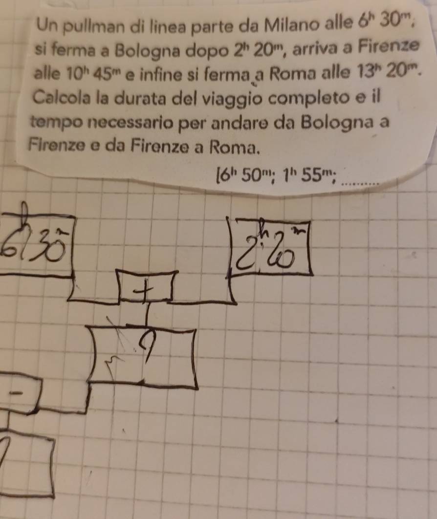 Un pullman di linea parte da Milano alle 6^h30^m; 
si ferma a Bologna dopo 2^h20^m , arriva a Firenze 
alle 10^h45^m e infine si ferma a Roma alle 13^h20^m. 
Calcola la durata del viaggio completo e il 
tempo necessario per andare da Bologna a 
Firenze e da Firenze a Roma. 
_ [6^h50^m; 1^h55^m;