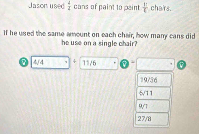 Jason used  4/4  cans of paint to paint  11/6  chairs.
If he used the same amount on each chair, how many cans did
he use on a single chair?
0 4/4 + 11/6 =
8
19/36
6/11
9/1
27/8