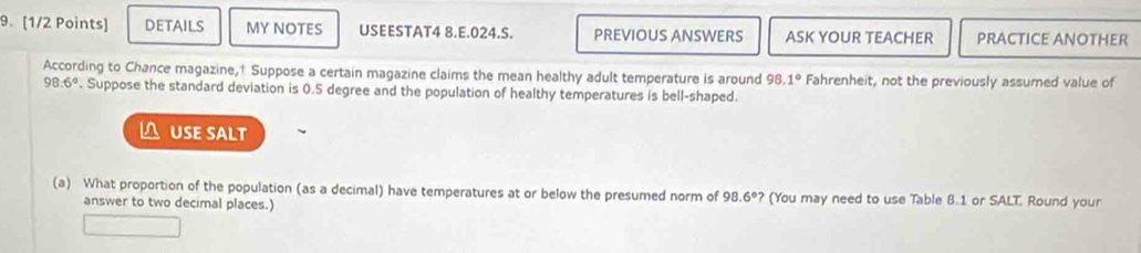 DETAILS MY NOTES USEESTAT4 8.E.024.S. PREVIOUS ANSWERS ASK YOUR TEACHER PRACTICE ANOTHER 
According to Chance magazine,† Suppose a certain magazine claims the mean healthy adult temperature is around 98.1° Fahrenheit, not the previously assumed value of
98.6°. Suppose the standard deviation is 0.5 degree and the population of healthy temperatures is bell-shaped. 
n USE SALT 
(a) What proportion of the population (as a decimal) have temperatures at or below the presumed norm of 98.6° ? (You may need to use Table 8.1 or SALT. Round your 
answer to two decimal places.)