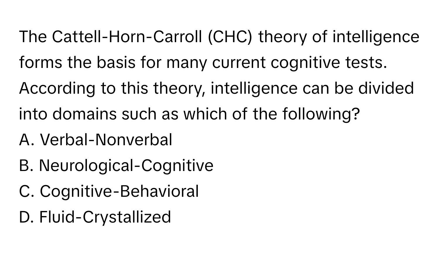 The Cattell-Horn-Carroll (CHC) theory of intelligence forms the basis for many current cognitive tests. According to this theory, intelligence can be divided into domains such as which of the following?

A. Verbal-Nonverbal 
B. Neurological-Cognitive
C. Cognitive-Behavioral 
D. Fluid-Crystallized