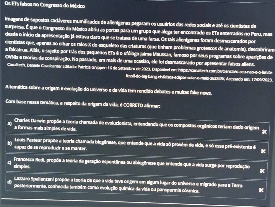 Os ETs falsos no Congresso do México
Imagens de supostos cadáveres mumificados de alienígenas pegaram os usuários das redes sociais e até os cientistas de
surpresa. É que o Congresso do México abriu as portas para um grupo que alega ter encontrado os ETs enterrados no Peru, mas
desde o início da apresentação já estava claro que se tratava de uma farsa. Os tais alienígenas foram desmascarados por
cientistas que, apenas ao olhar os raios-X do esqueleto das criaturas (que tinham problemas grotescos de anatomia), descobriram
a falcatrua. Aliás, o sujeito por trás dos pequenos ETs é o ufólogo Jaime Maussan, famoso por seus programas sobre aparições de
OVNIs e teorias da conspiração. No passado, em mais de uma ocasião, ele foi desmascarado por apresentar falsos aliens.
Canaltech. Daniele Cavalcante/ Editado: Patricia Gnipper: 16 de Setembro de 2023. Disponível em: https://canaltech.com.br/ciencia/o-ceu-nao-e-o-limite-
fossil-do-big-bang-etsfalsos-eclipse-solar-e-mais-263343/, Acessado em: 17/09/2023.
A temática sobre a origem e evolução do universo e da vida tem rendido debates e muitas fake news.
Com base nessa temática, a respeito da origem da vida, é CORRETO afirmar:
a) Charles Darwin propõe a teoria chamada de evolucionista, entendendo que os compostos orgânicos teriam dado origem
a formas mais simples de vida.
b) Louis Pasteur propõe a teoria chamada biogênese, que entende que a vida só provém de vida, e só essa pré-existente é
capaz de se reproduzir e se manter.
Francesco Redi, propõe a teoria da geração espontânea ou abiogênese que entende que a vida surge por reprodução
simples.
Lazzaro Spallanzani propõe a teoria de que a vida teve origem em algum lugar do universo e migrado para a Terra
d)
posteriormente, conhecida também como evolução química da vida ou panspermia cósmica.