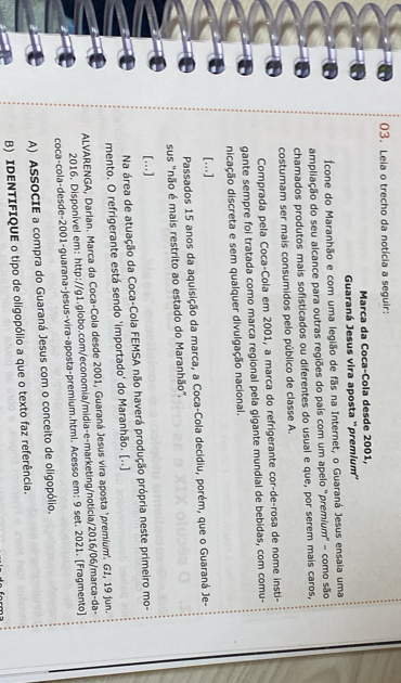Leia o trecho da notícia a seguir:
Marca da Coca-Cola desde 2001,
Guaraná Jesus vira aposta ''premium''
Ícone do Maranhão e com uma legião de fãs na Internet, o Guaraná Jesus ensaia uma
ampliação do seu alcance para outras regiões do país com um apelo "premium' - como são
chamados produtos mais sofisticados ou diferentes do usual e que, por serem mais caros,
costumam ser mais consumidos pelo público de classe A.
Comprada pela Coca-Cola em 2001, a marca do refrigerante cor-de-rosa de nome insti-
gante sempre foi tratada como marca regional pela gigante mundial de bebidas, com comu-
dicação discreta e sem qualquer divulgação nacional.
[…]
Passados 15 anos da aquisição da marca, a Coca-Cola decidiu, porém, que o Guaraná Je-
sus "não é mais restrito ao estado do Maranhão',
[…]
Na área de atuação da Coca-Cola FEMSA não haverá produção própria neste primeiro mo-
mento. O refrigerante está sendo 'importado' do Maranhão. [..]
ALVARENGA, Darlan. Marca da Coca-Cola desde 2001, Guaraná Jesus vira aposta "premium'. GI, 19 jun.
2016. Disponível em: http://g1.globo.com/economia/midia-e-marketing/noticia/2016/06/marca-da-
coca-cola-desde-2001-guarana-jesus-vira-aposta-premium.htmi. Acesso em: 9 set. 2021. [Fragmento]
A) ASSOCIE a compra do Guaraná Jesus com o conceito de oligopólio.
B) IDENTIFIQUE o tipo de oligopólio a que o texto faz referência.