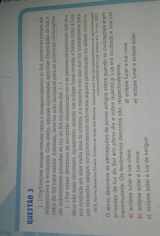 [...] Civilizações antigas temiam tanto o desaparecimento do Sol, sobretudo porque ele
influenciava a economia. Com efeito, aquelas sociedades agrícolas dependiam da luz e
calor do Sol para existir. Ademais, deve ter sido intrigante para as primeiras civilizações
ser subitamente privadas da luz do Sol em pleno dia. [...]
[...] Por vezes, demônios da escuridão obscureciam-no e as pessoas imaginavam que seu
deus não mais retornaria. Igualmente, quando um eclipse lunar ocorria, a forma como a Lua
era ocultada em uma vasta área de sombra, e a maneira com que sua cor transmutava para
um vermelho sangue, inequivocamente indicariam alguma perturbação na ordem cósmica.
REIS, Norma Teresinha Oliveira. Eclipses ao longo dos Séculos. Disponível em: http://portaldoprofessor.mec.gov.br/storage/
materiais/0000014522.pdf. Acesso em: 24 nov. 2022.
O texto descreve as percepções de povos antigos sobre quando as civilizações eram
privadas da luz do Sol em pleno dia e sobre quando a Lua era ocultada e sua cor
transmutada. Os fenômenos descritos são, respectivamente,
a) eclipse lunar e lua cheia. d) eclipse lunar e lua nova.
b) eclipse solar e lua nova. e) eclipse lunar e eclipse solar.
c) eclipse solar e lua de sangue.