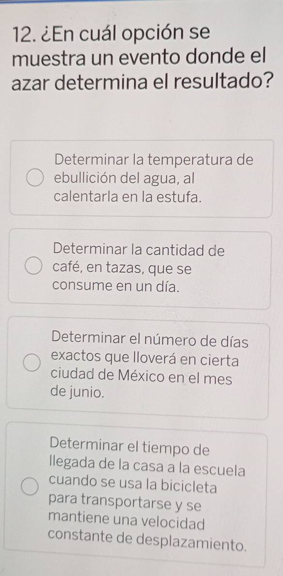 ¿En cuál opción se
muestra un evento donde el
azar determina el resultado?
Determinar la temperatura de
ebullición del agua, al
calentarla en la estufa.
Determinar la cantidad de
café, en tazas, que se
consume en un día.
Determinar el número de días
exactos que lloverá en cierta
ciudad de México en el mes
de junio.
Determinar el tiempo de
llegada de la casa a la escuela
cuando se usa la bicicleta
para transportarse y se
mantiene una velocidad
constante de desplazamiento.