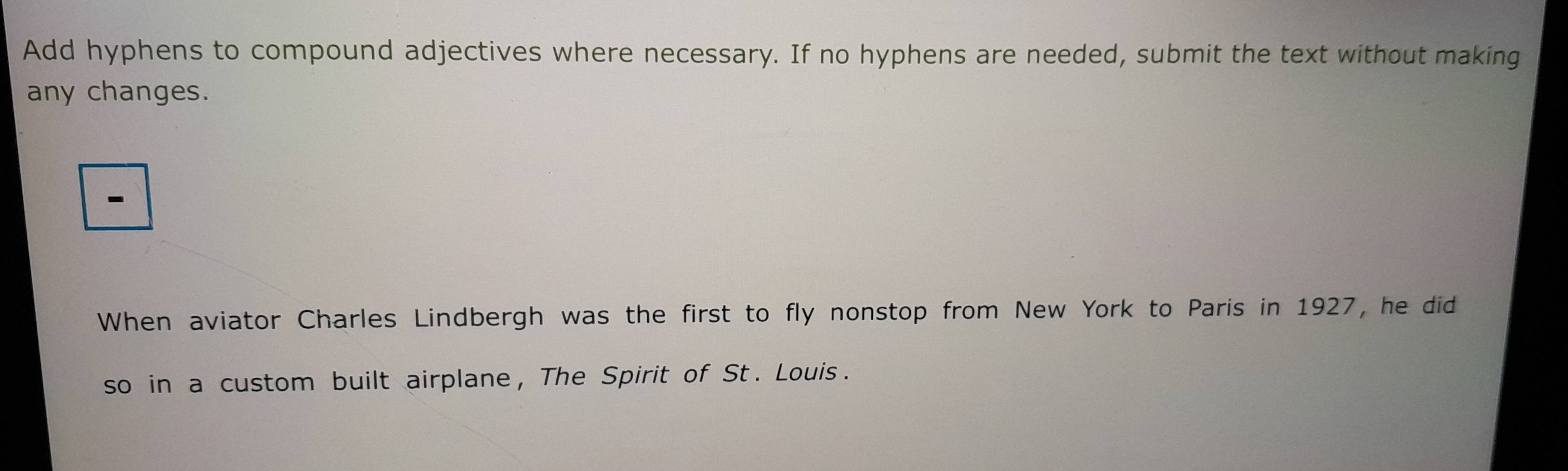 Add hyphens to compound adjectives where necessary. If no hyphens are needed, submit the text without making 
any changes. 
、 
When aviator Charles Lindbergh was the first to fly nonstop from New York to Paris in 1927, he did 
so in a custom built airplane, The Spirit of St. Louis .