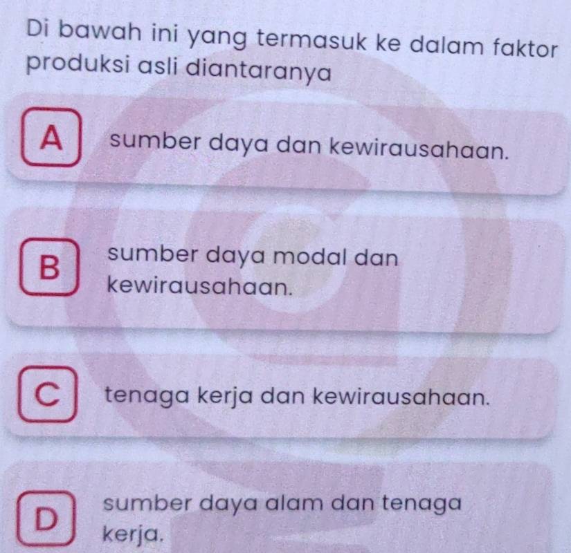 Di bawah ini yang termasuk ke dalam faktor
produksi asli diantaranya
A sumber daya dan kewirausahaan.
B sumber daya modal dan
kewirausahaan.
C tenaga kerja dan kewirausahaan.
sumber daya alam dan tenaga
D kerja.