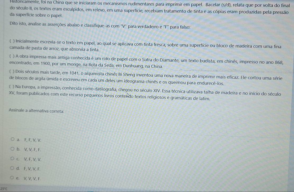 Historicamente, foi na China que se iniciaram os mecanismos rudimentares para imprimir em papel. Bacelar (s/d), relata que por volta do final
do século II, os textos eram esculpidos, em relevo, em uma superfície, recebiam tratamento de tinta e as cópias eram produzidas pela pressão
da superfície sobre o papel.
Dito isto, analise as asserções abaixo e classifique-as com "V" para verdadeiro e "F" para falso:
 ) Inicialmente escrevia-se o texto em papel, ao qual se aplicava com tinta fresca, sobre uma superfície ou bloco de madeira com uma fina
camada de pasta de arroz, que absorvia a tinta.
) A obra impressa mais antiga conhecida é um rolo de papel com o Sutra do Diamante, um texto budista, em chinês, impresso no ano 868,
encontrado, em 1900, por um monge, na Rota da Seda, em Dunhuang, na China.
( ) Dois séculos mais tarde, em 1041, o alquimista chinês Bi Sheng inventou uma nova maneira de imprimir mais eficaz. Ele cortou uma série
de blocos de argila úmida e escreveu em cada um deles um ideograma chinês e os queimou para endurecê-los.
) Na Europa, a impressão, conhecida como datilografia, chegou no século XIV. Essa técnica utilizava talha de madeira e no início do século
XV, foram publicados com este recurso pequenos livros contendo textos religiosos e gramáticas de latim.
Assinale a alternativa correta:
a. F, F, V, V.
b. V, V, F, F.
c. V, F, V, V.
d. F, V, V, F.
e. V, V, V, F.
25°C