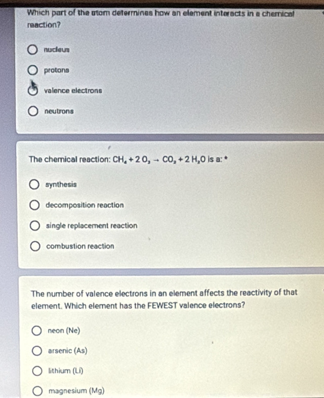 Which part of the som determines how an element interacts in a chemical
reaction?
nucieus
protons
valence electrons
neutrons
The chernical reaction: CH_4+2O_2to CO_2+2H_2O is a: *
synthesis
decomposition reaction
single replacement reaction
combustion reaction
The number of valence electrons in an element affects the reactivity of that
element. Which element has the FEWEST valence electrons?
neon (Ne)
arsenic (As)
lithium (Lí)
magnesium (Mg)