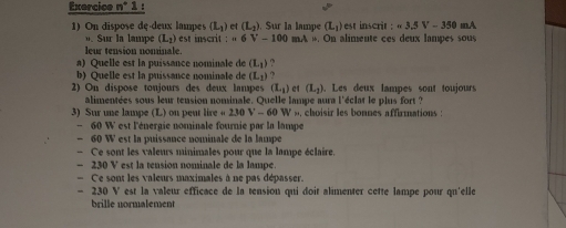 Exercice n^*1 1 : 
1) On dispose de-deux lampes (L_1) et (L_2) ). Sur la lampe (L_1) est inscrit : =3.5V-350mA. Sur la lampe (L_2) est inscrit : =6V-100 aA . On alimente ces deux lampes sous 
leur tension nominale. 
a) Quelle est la puissance nominale de (L_1)
b) Quelle est la puissance nominale de (L_1) : 
2) On dispose tonjours des deux lampes (L_1) et (L_2). Les deux lampes sont toujours 
alimentées sous leur tension nominale. Quelle lampe aura l'éclat le plus fort ? 
3) Sur une lampe (L) on peut lir inen20V-60W choisir les bonnes affirmnations :
- 60 W est l'énergie nominale fournie par la lampe
- 60 W est la puissance nominale de la lampe 
- Ce sont les valeurs minimales pour que la lampe éclaire. 
- 230 V est la tension nominale de la lampe 
- Ce sont les valeurs maximales à ne pas dépasser.
- 230 V est la valeur efficace de la tension qui doit alimenter cette lampe pour qu'elle 
brille normalement