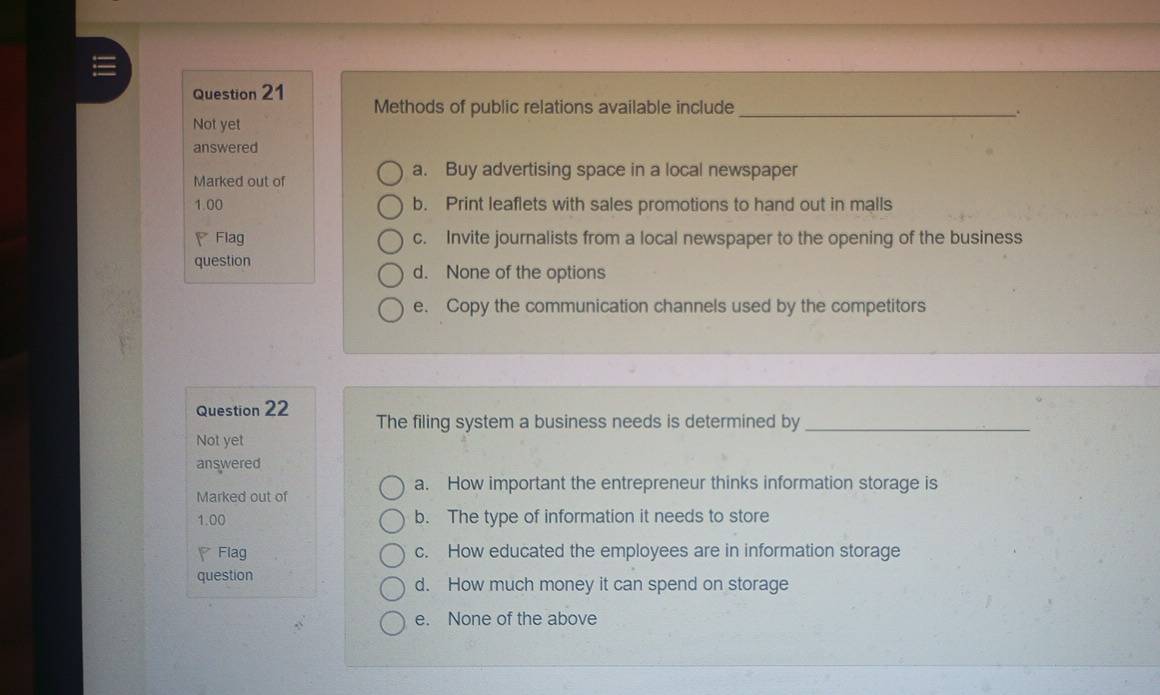 Methods of public relations available include_
.
Not yet
answered
Marked out of
a. Buy advertising space in a local newspaper
1.00 b. Print leaflets with sales promotions to hand out in malls
、Flag c. Invite journalists from a local newspaper to the opening of the business
question d. None of the options
e. Copy the communication channels used by the competitors
Question 22
The filing system a business needs is determined by_
Not yet
answered
a. How important the entrepreneur thinks information storage is
Marked out of
1.00 b. The type of information it needs to store
Flag c. How educated the employees are in information storage
question d. How much money it can spend on storage
e. None of the above