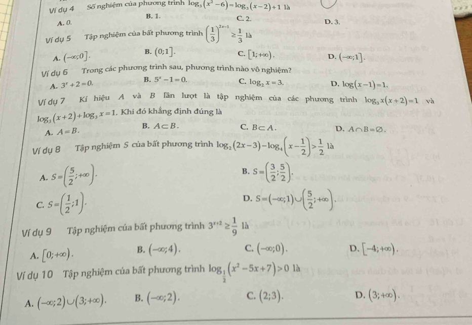 Ví dụ 4 Số nghiệm của phương trình log _3(x^2-6)=log _3(x-2)+1 là
A. 0. B. 1.
C. 2. D. 3.
Ví dụ 5 Tập nghiệm của bất phương trình ( 1/3 )^2x-1≥  1/3  là
A. (-∈fty ;0]. B. (0;1]. C. [1;+∈fty ). D. (-∈fty ;1].
Ví dụ 6 Trong các phương trình sau, phương trình nào vô nghiệm?
A. 3^x+2=0. B. 5^x-1=0. C. log _2x=3. D. log (x-1)=1.
Ví dụ 7 Kí hiệu A và B lân lượt là tập nghiệm của các phương trình log _3x(x+2)=1 và
log _3(x+2)+log _3x=1 , Khi đó khẳng định đúng là
C.
A. A=B. B. A⊂ B. B⊂ A. D. A∩ B=varnothing .
Ví dụ 8 Tập nghiệm S của bất phương trình log _2(2x-3)-log _4(x- 1/2 )> 1/2 la
B.
A. S=( 5/2 ;+∈fty ). S=( 3/2 ; 5/2 ).
D.
C. S=( 1/2 ;1). S=(-∈fty ;1)∪ ( 5/2 ;+∈fty ).
Ví dụ 9 Tập nghiệm của bất phương trình 3^(x+2)≥  1/9  là
A. [0;+∈fty ).
B. (-∈fty ;4). C. (-∈fty ;0). D. [-4;+∈fty ).
Ví dụ 10 Tập nghiệm của bất phương trình log _ 1/2 (x^2-5x+7)>0 là
A. (-∈fty ;2)∪ (3;+∈fty ). B. (-∈fty ;2).
C. (2;3). (3;+∈fty ).
D.