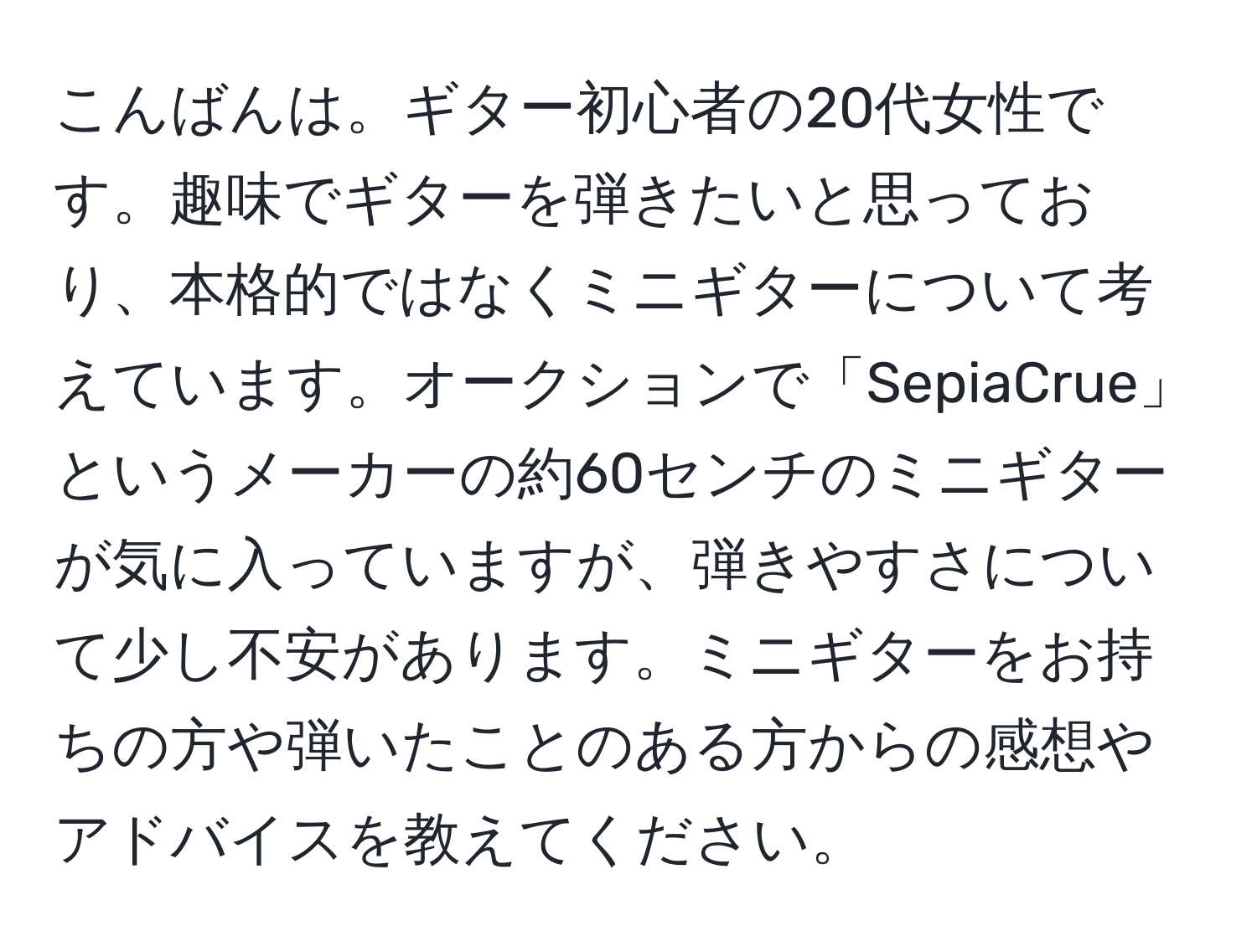 こんばんは。ギター初心者の20代女性です。趣味でギターを弾きたいと思っており、本格的ではなくミニギターについて考えています。オークションで「SepiaCrue」というメーカーの約60センチのミニギターが気に入っていますが、弾きやすさについて少し不安があります。ミニギターをお持ちの方や弾いたことのある方からの感想やアドバイスを教えてください。