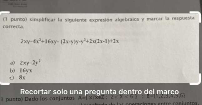 (1 punto) simplificar la siguiente expresión algebraica y marcar la respuesta
correcta.
2xy-4x^2+16xy-(2x-y)y-y^2+2x(2x-1)+2x
a) 2xy-2y^2
b) 16yx
c) 8x
Recortar solo una pregunta dentro del marco
1 punto) Dado los conjuntos A= x/xeZ;2 ; B= 1,2,3,4,5,6