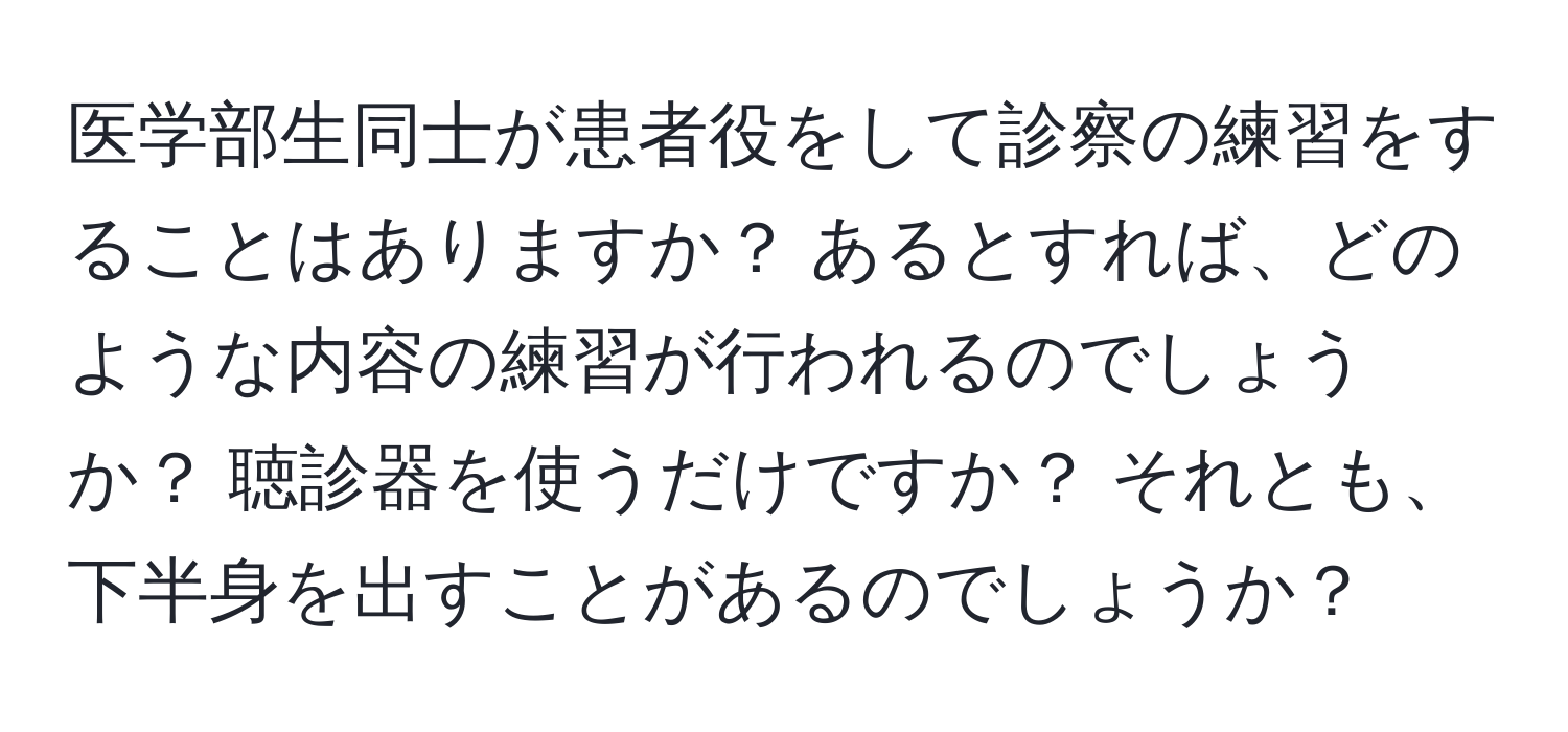 医学部生同士が患者役をして診察の練習をすることはありますか？ あるとすれば、どのような内容の練習が行われるのでしょうか？ 聴診器を使うだけですか？ それとも、下半身を出すことがあるのでしょうか？