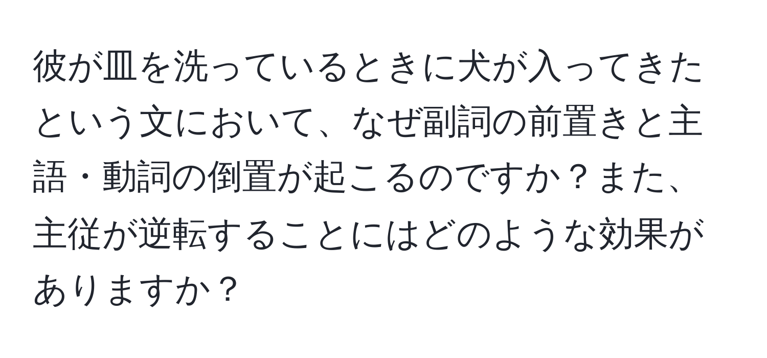 彼が皿を洗っているときに犬が入ってきたという文において、なぜ副詞の前置きと主語・動詞の倒置が起こるのですか？また、主従が逆転することにはどのような効果がありますか？