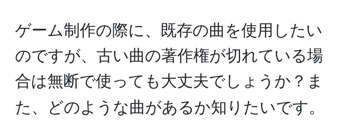 ゲーム制作の際に、既存の曲を使用したいのですが、古い曲の著作権が切れている場合は無断で使っても大丈夫でしょうか？また、どのような曲があるか知りたいです。