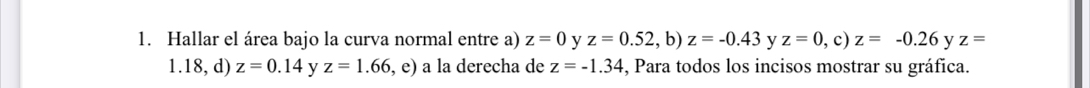 Hallar el área bajo la curva normal entre a) z=0 y z=0.52 , b) z=-0.43 y z=0 , c) z=-0.26 y z=
1.18, d) z=0.14 y z=1.66 , e) a la derecha de z=-1.34 , Para todos los incisos mostrar su gráfica.