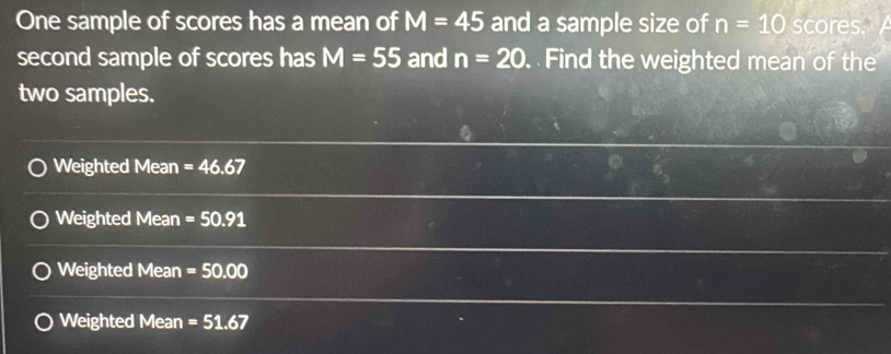 One sample of scores has a mean of M=45 and a sample size of n=10 scores.
second sample of scores has M=55 and n=20 Find the weighted mean of the
two samples.
Weighted Mean =46.67
Weighted Mean =50.91
Weighted Mean =50.00
Weighted Mean =51.67