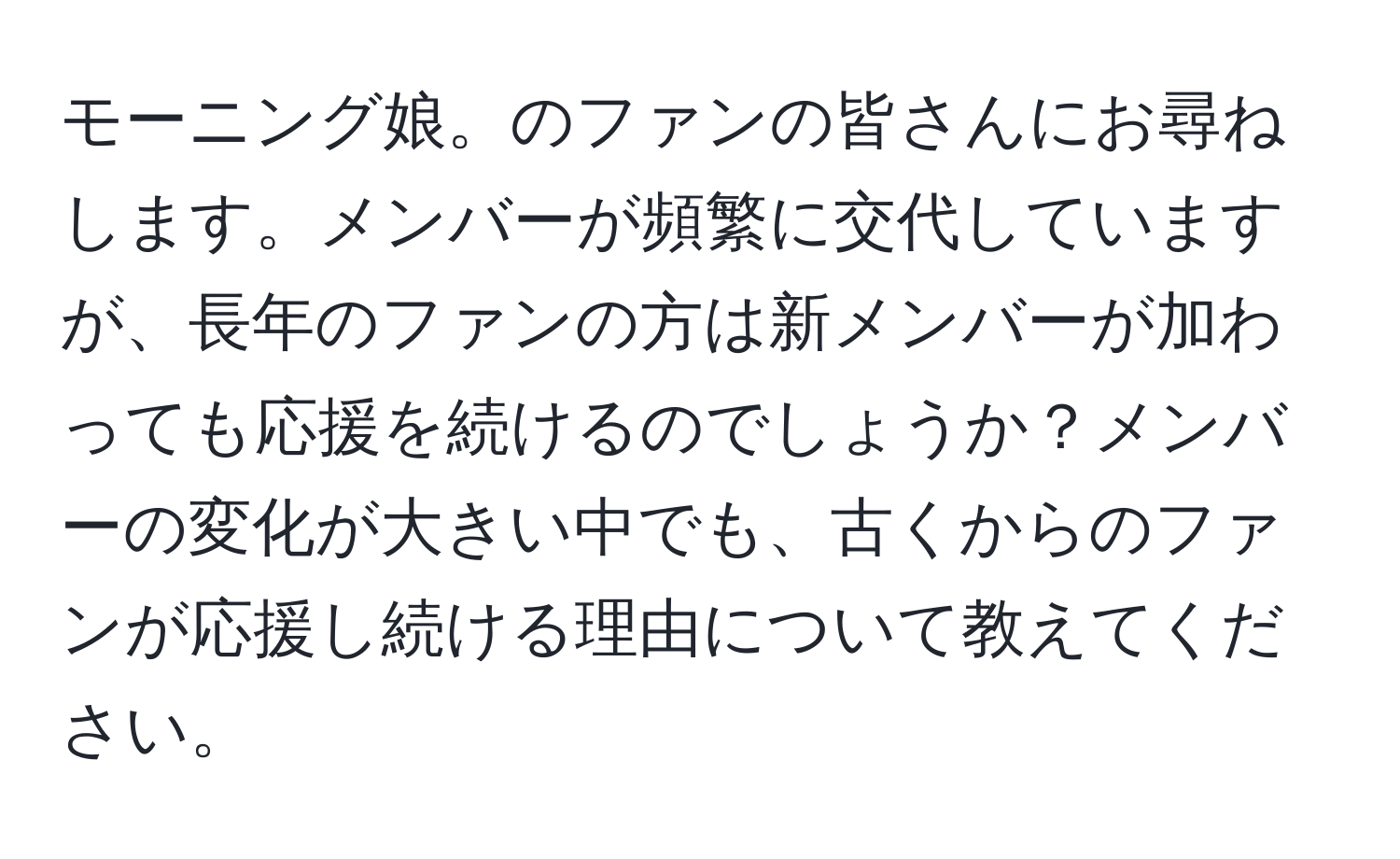 モーニング娘。のファンの皆さんにお尋ねします。メンバーが頻繁に交代していますが、長年のファンの方は新メンバーが加わっても応援を続けるのでしょうか？メンバーの変化が大きい中でも、古くからのファンが応援し続ける理由について教えてください。