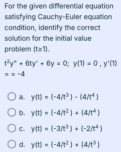 For the given differential equation
satisfying Cauchy-Euler equation
condition, identify the correct
solution for the initial value
problem (t≥ 1).
t^2y''+6ty'+6y=0; y(1)=0, y'(1)
==-4
a. y(t)=(-4/t^3)-(4/t^4)
b. y(t)=(-4/t^2)+(4/t^4)
C. y(t)=(-3/t^3)+(-2/t^4)
d. y(t)=(-4/t^2)+(4/t^3)