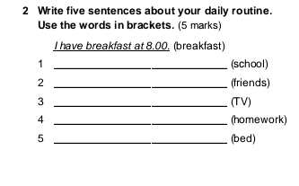 Write five sentences about your daily routine. 
Use the words in brackets. (5 marks) 
I have breakfast at 8.00. (breakfast) 
1 _(school) 
2 _(friends) 
3 _(TV) 
4 _(homework) 
5 _(bed)