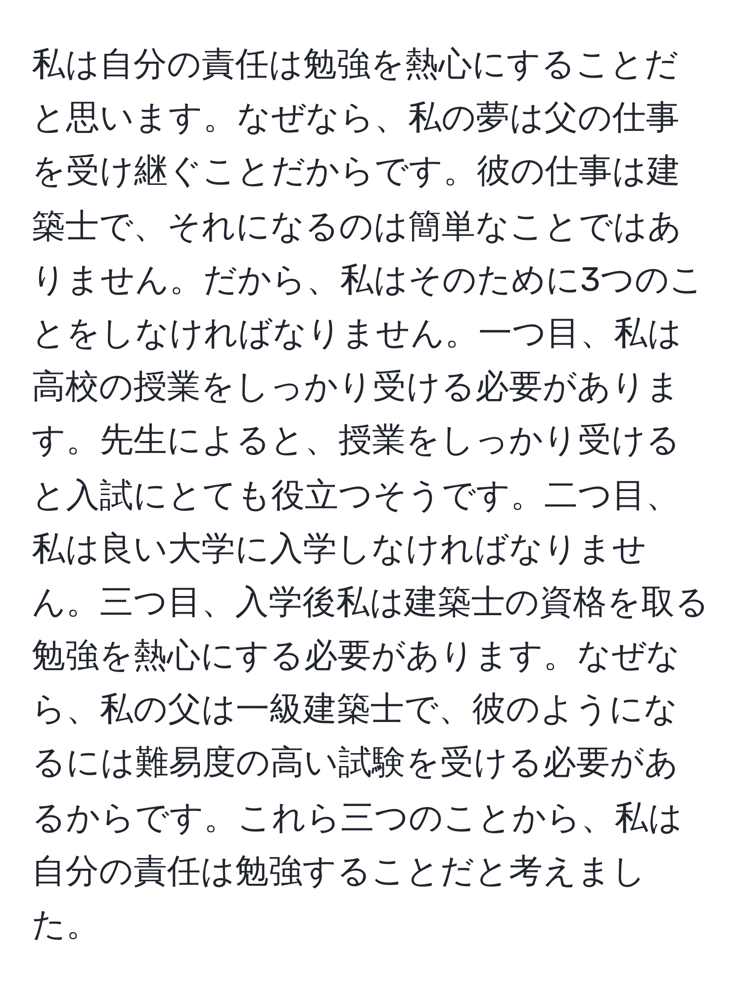 私は自分の責任は勉強を熱心にすることだと思います。なぜなら、私の夢は父の仕事を受け継ぐことだからです。彼の仕事は建築士で、それになるのは簡単なことではありません。だから、私はそのために3つのことをしなければなりません。一つ目、私は高校の授業をしっかり受ける必要があります。先生によると、授業をしっかり受けると入試にとても役立つそうです。二つ目、私は良い大学に入学しなければなりません。三つ目、入学後私は建築士の資格を取る勉強を熱心にする必要があります。なぜなら、私の父は一級建築士で、彼のようになるには難易度の高い試験を受ける必要があるからです。これら三つのことから、私は自分の責任は勉強することだと考えました。