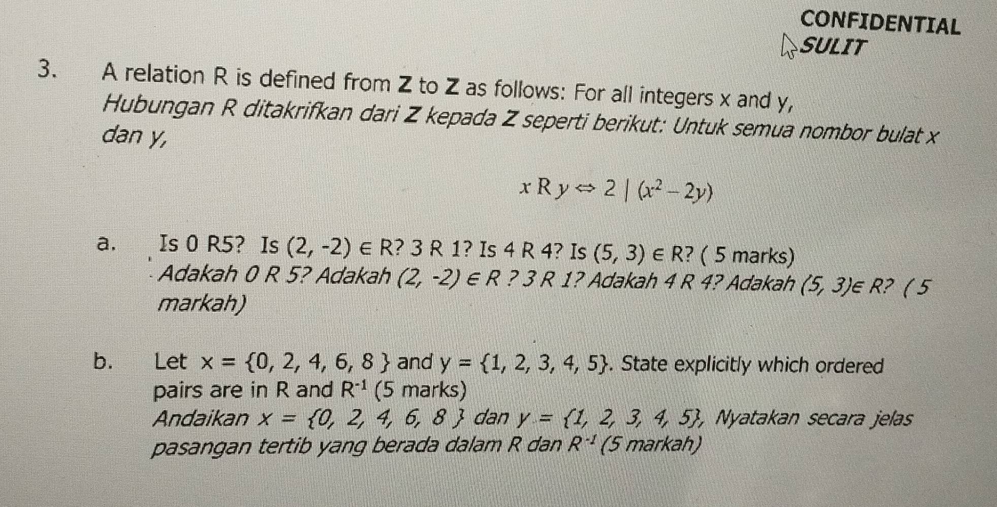 CONFIDENTIAL 
SULIT 
3. A relation R is defined from Z to Z as follows: For all integers x and y, 
Hubungan R ditakrifkan dari Z kepada Z seperti berikut: Untuk semua nombor bulat x
dan y,
xRyLeftrightarrow 2|(x^2-2y)
a, Is 0 R5? Is (2,-2)∈ R ? 3 R 1? Is 4 R 4? Is (5,3) ∈ R? ( 5 marks) 
Adakah 0 R 5? Adakah (2,-2)∈ R ? 3 R 1? Adakah 4 R 4? Adakah (5,3) ∈ R? ( 5 
markah) 
b. Let x= 0,2,4,6,8 and y= 1,2,3,4,5. State explicitly which ordered 
pairs are in R and R^(-1) (5 marks) 
Andaikan x= 0,2,4,6,8 dan y= 1,2,3,4,5 , Nyatakan secara jelas 
pasangan tertib yang berada dalam R dan R^(-1) (5 markah)