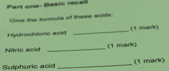 Part one- Basic recall 
Give the formula of these acids: 
Hydrochloric acid _(1 mark) 
Nitric acid _(1 mark) 
Sulphuric acid _(1 mark)