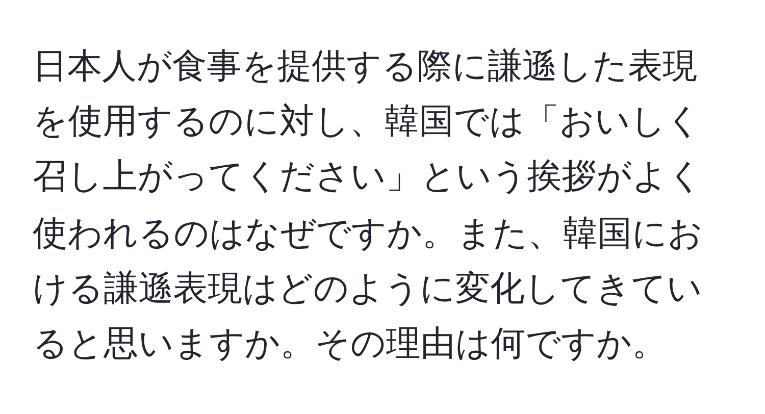 日本人が食事を提供する際に謙遜した表現を使用するのに対し、韓国では「おいしく召し上がってください」という挨拶がよく使われるのはなぜですか。また、韓国における謙遜表現はどのように変化してきていると思いますか。その理由は何ですか。