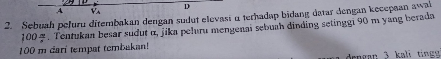 A Va 
2. Sebuah peļuru ditembakan dengan sudut elevasi α terhadap bidang datar dengan kecepaan awal
100 m/s . Tentukan besar sudut α, jika pe!uru mengenai sebuah dinding setinggi 90 m yang berada
100 m dari tempat tembakan! 
dengan 3 kali tingg