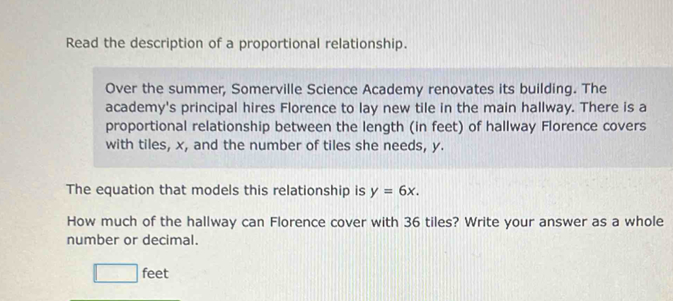 Read the description of a proportional relationship. 
Over the summer, Somerville Science Academy renovates its building. The 
academy's principal hires Florence to lay new tile in the main hallway. There is a 
proportional relationship between the length (in feet) of hallway Florence covers 
with tiles, x, and the number of tiles she needs, y. 
The equation that models this relationship is y=6x. 
How much of the hallway can Florence cover with 36 tiles? Write your answer as a whole 
number or decimal.
□ : feet