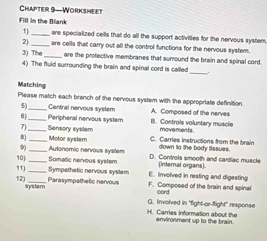 Chapter 9—Worksheet
Fill in the Blank
1)_ are specialized cells that do all the support activities for the nervous system.
2)_ are cells that carry out all the control functions for the nervous system.
3) The_ are the protective membranes that surround the brain and spinal cord.
4) The fluid surrounding the brain and spinal cord is called _.
Matching
Please match each branch of the nervous system with the appropriate definition.
5)_ Central nervous system A. Composed of the nerves
6)_ Peripheral nervous system B. Controls voluntary muscle
7)_ Sensory system movements .
8) _Motor system
C. Carries instructions from the brain
down to the body tissues.
9) _Autonomic nervous system
D. Controls smooth and cardiac muscle
10) _Somatic nervous system (internal organs).
11) _Sympathetic nervous system E. Involved in resting and digesting
12) _Parasympathetic nervous F. Composed of the brain and spinal
system cord
G. Involved in “fight-or-flight” response
H. Carries information about the
environment up to the brain.