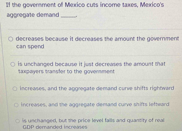 If the government of Mexico cuts income taxes, Mexico's
aggregate demand _.
decreases because it decreases the amount the government
can spend
is unchanged because it just decreases the amount that
taxpayers transfer to the government
increases, and the aggregate demand curve shifts rightward
increases, and the aggregate demand curve shifts leftward
is unchanged, but the price level falls and quantity of real
GDP demanded increases