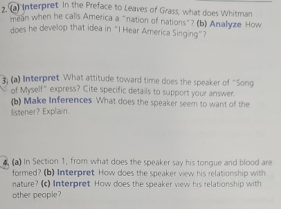 Interpret In the Preface to Leaves of Grass, what does Whitman 
mean when he calls America a “nation of nations”? (b) Analyze How 
does he develop that idea in "I Hear America Singing"? 
3) (a) Interpret What attitude toward time does the speaker of “Song 
of Myself” express? Cite specific details to support your answer. 
(b) Make Inferences What does the speaker seem to want of the 
listener? Explain. 
4 (a) In Section 1, from what does the speaker say his tongue and blood are 
formed? (b) Interpret How does the speaker view his relationship with 
nature? (c) Interpret How does the speaker view his relationship with 
other people?