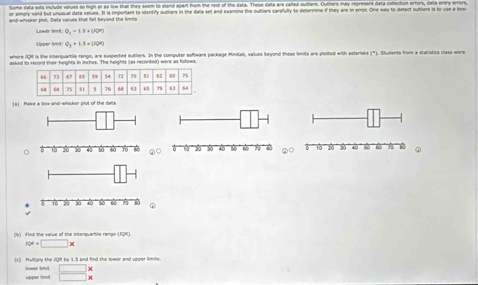 Some data sets include values so high or so low that they seem to stand apart from the rest of the data. These data are called outliers. Outliers may represent data collection errors, data entry errors, 
or simply valid but unusual data values. It is important to identify outliers in the data set and examine the outliers carefully to determine if they are in error. One way to detect outliers is to use a box- 
and-whisker piot. Data values that fall beyond the limits 
Lowêr limit: Q_1-1.5* (IQR)
Upper limit Q_3+1.5* (IQR)
where IQR is the interquartile range, are suspected outllers. In the computer software package Minitab, values beyond these ilmits are plotted with asterisks (*). Students from a statistics class were 
asked to record their heights in inches. The heights (as recorded) were as follows. 
(a) Make a box-and-whisker plot of the data. 
① 
(b) Find the value of the interquartile range (IQR).
IQR=□ *
(c) Multiply the IQR by 1.5 and find the lower and upper limits. 
lower limit □ *
upper limit □ *