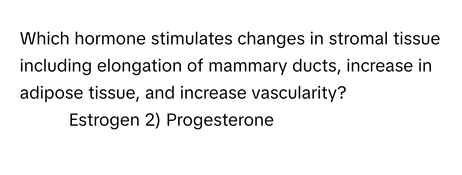 Which hormone stimulates changes in stromal tissue including elongation of mammary ducts, increase in adipose tissue, and increase vascularity?

1) Estrogen 2) Progesterone