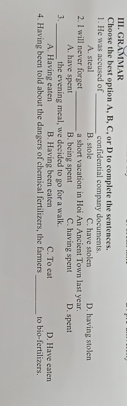 GRAMMAR
Choose the best option A, B, C, or D to complete the sentences.
1. He was accused of_ confidential company documents.
A. steal B. stole C. have stolen D. having stolen
2. I will never forget _a short vacation in Hoi An Ancient Town last year.
A. have spent B. being spent C. having spent D. spent
3._ the evening meal, we decided to go for a walk.
A. Having eaten B. Having been eaten C. To eat D. Have eaten
4. Having been told about the dangers of chemical fertilizers, the farmers_ to bio-fertilizers.