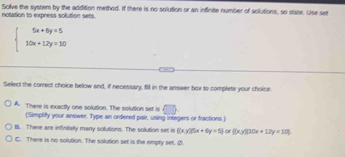 Solve the system by the addition method. If there is no solution or an infinite number of solutions, so state. Use set
notation to express solution sets.
beginarrayl 5x+6y=5 10x+12y=10endarray.
Select the correct choice below and, if necessary, fill in the answer box to complete your choice.
A. There is exactly one solution. The solution set is  □ , 
(Simplify your answer. Type an ordered pair, using integers or fractions.)
B. There are infinitely many solutions. The solution set is  (x,y)|5x+6y=5 of  (x,y)|10x+12y=10.
C. There is no solution. The solution set is the empty set, Ø.