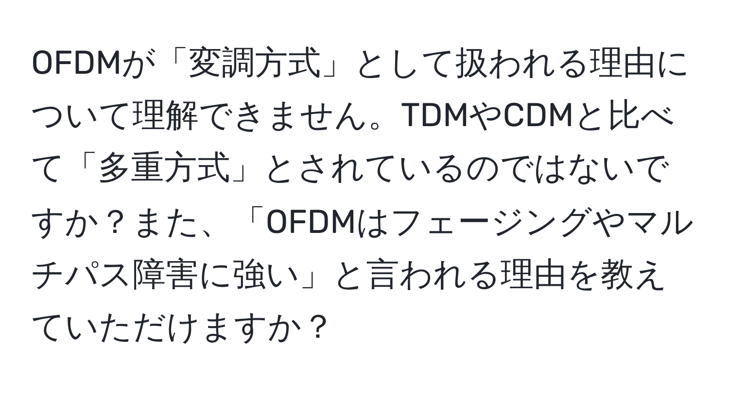 OFDMが「変調方式」として扱われる理由について理解できません。TDMやCDMと比べて「多重方式」とされているのではないですか？また、「OFDMはフェージングやマルチパス障害に強い」と言われる理由を教えていただけますか？