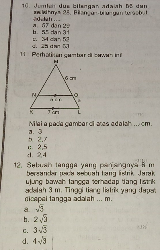 Jumlah dua bilangan adalah 86 dan
selisihnya 28. Bilangan-bilangan tersebut
adalah ....
a. 57 dan 29
b. 55 dan 31
c. 34 dan 52
d. 25 dan 63
11. Perhatikan gambar di bawah ini!
Nilai a pada gambar di atas adalah ... cm.
a. 3
b. 2, 7
c. 2, 5
d. 2, 4
12. Sebuah tangga yang panjangnya 6 m
bersandar pada sebuah tiang listrik. Jarak
ujung bawah tangga terhadap tiang listrik
adalah 3 m. Tinggi tiang listrik yang dapat
dicapai tangga adalah ... m.
a. sqrt(3)
b. 2sqrt(3)
C. 3sqrt(3)
d. 4sqrt(3)