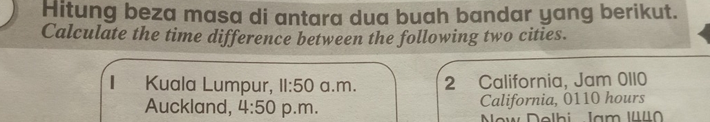 Hitung beza masa di antara dua buah bandar yang berikut.
Calculate the time difference between the following two cities.
Kuala Lumpur, 11:50 a.m. 2 California, Jam 0110
Auckland, 4:50 p.m. California, 0110 hours
Now Dolhi Jam I