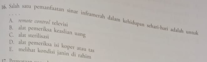 Salah saru pemanfaatan sinar inframerah dalam kehidupan schari-hari adalah untuk
A. remote control televisi
B. alat pemeriksa keaslian uang
C. alat sterilisasi
D. alat pemeriksa isi koper atau tas
E. melihat kondisi janin di rahim