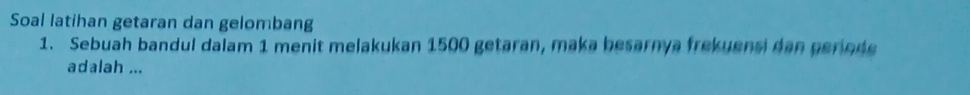 Soal latihan getaran dan gelombang 
1. Sebuah bandul dalam 1 menit melakukan 1500 getaran, maka besarnya frekuensi dan periode 
adalah ...