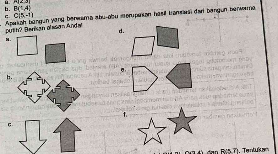 A(2,3)
b. B(1,4)
Ap angun yang berwarna abu-abu merupakan hasil translasi dari bangun berwarna 
c. C(5,-1)
putih? Berikan alasan Anda! 
d. 
a. 
e. 
b. 
f. 
C.
(3,4) dan R(5,7). Tentukan