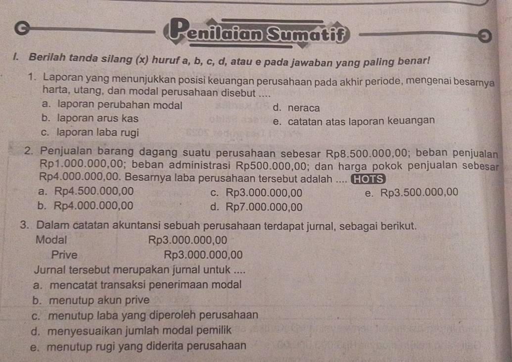 Penilaian Sumatif
I. Berilah tanda silang (x) huruf a, b, c, d, atau e pada jawaban yang paling benar!
1. Laporan yang menunjukkan posisi keuangan perusahaan pada akhir periode, mengenai besarnya
harta, utang, dan modal perusahaan disebut ....
a. laporan perubahan modal d. neraca
b. laporan arus kas
e. catatan atas laporan keuangan
c. laporan laba rugi
2. Penjualan barang dagang suatu perusahaan sebesar Rp8.500.000,00; beban penjualan
Rp1.000.000,00; beban administrasi Rp500.000,00; dan harga pokok penjualan sebesar
Rp4.000.000,00. Besarnya laba perusahaan tersebut adalah .... HOTS
a. Rp4.500.000,00 c. Rp3.000.000,00 e. Rp3.500.000,00
b. Rp4.000.000,00 d. Rp7.000.000,00
3. Dalam catatan akuntansi sebuah perusahaan terdapat jurnal, sebagai berikut.
Modal Rp3.000.000,00
Prive Rp3.000.000,00
Jurnal tersebut merupakan jurnal untuk ....
a. mencatat transaksi penerimaan modal
b. menutup akun prive
c. menutup laba yang diperoleh perusahaan
d. menyesuaikan jumlah modal pemilik
e. menutup rugi yang diderita perusahaan