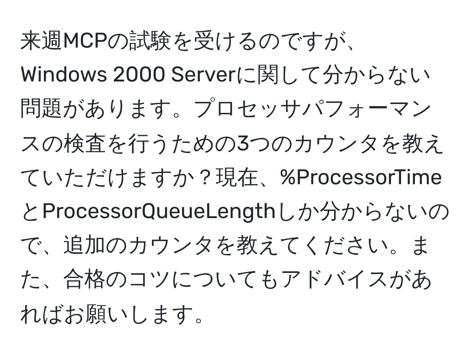 来週MCPの試験を受けるのですが、Windows 2000 Serverに関して分からない問題があります。プロセッサパフォーマンスの検査を行うための3つのカウンタを教えていただけますか？現在、%ProcessorTimeとProcessorQueueLengthしか分からないので、追加のカウンタを教えてください。また、合格のコツについてもアドバイスがあればお願いします。